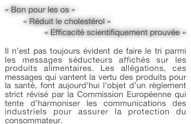 « Bon pour les os »
        « Réduit le cholestérol »
        « Efficacité scientifiquement prouvée »

Il n’est pas toujours évident de faire le tri parmi les messages séducteurs affichés sur les produits alimentaires. Les allégations, ces messages qui vantent la vertu des produits pour la santé, font aujourd’hui l’objet d’un règlement strict révisé par la Commission Européenne qui tente d’harmoniser les communications des industriels pour assurer la protection du consommateur.